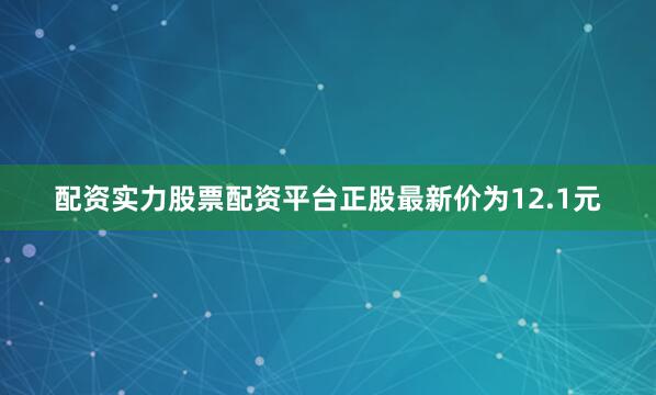 配资实力股票配资平台正股最新价为12.1元