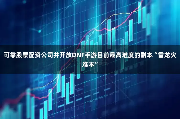 可靠股票配资公司并开放DNF手游目前最高难度的副本“雷龙灾难本”