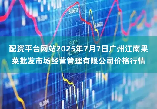 配资平台网站2025年7月7日广州江南果菜批发市场经营管理有限公司价格行情