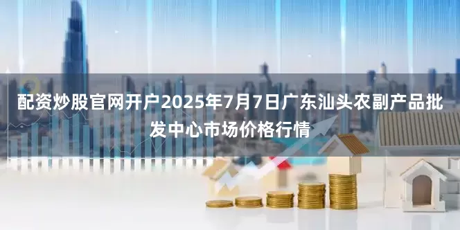 配资炒股官网开户2025年7月7日广东汕头农副产品批发中心市场价格行情