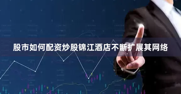 股市如何配资炒股锦江酒店不断扩展其网络
