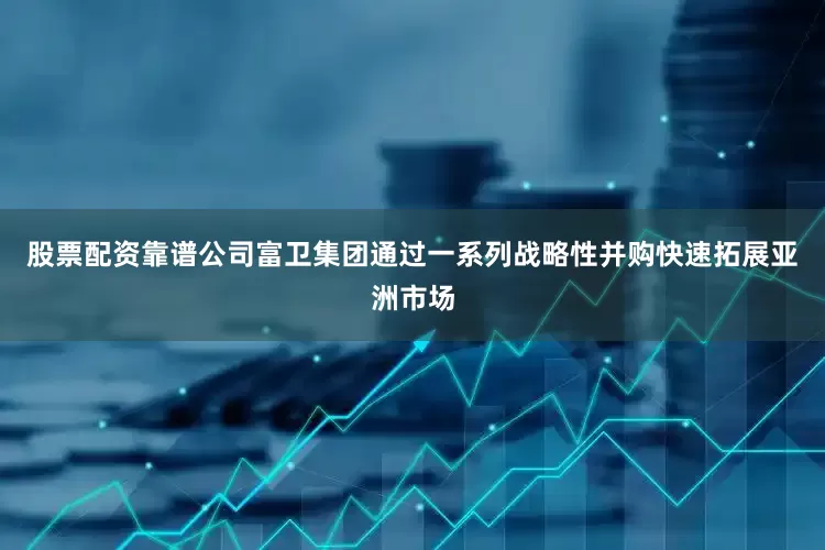 股票配资靠谱公司富卫集团通过一系列战略性并购快速拓展亚洲市场