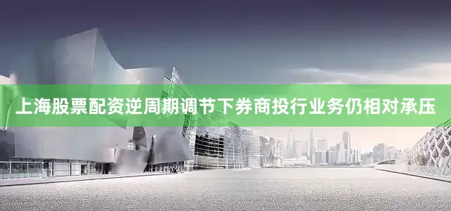 上海股票配资逆周期调节下券商投行业务仍相对承压