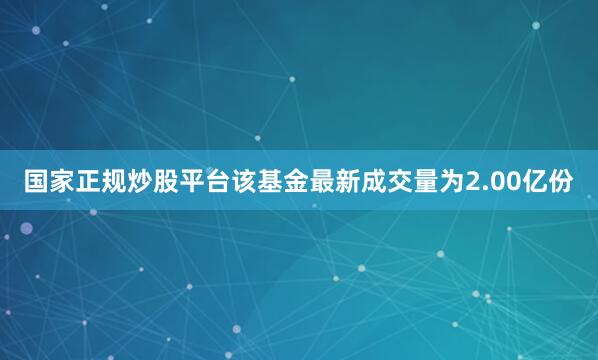 国家正规炒股平台该基金最新成交量为2.00亿份