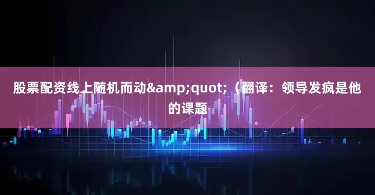 股票配资线上随机而动&quot;（翻译：领导发疯是他的课题