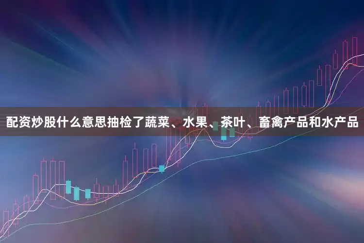 配资炒股什么意思抽检了蔬菜、水果、茶叶、畜禽产品和水产品