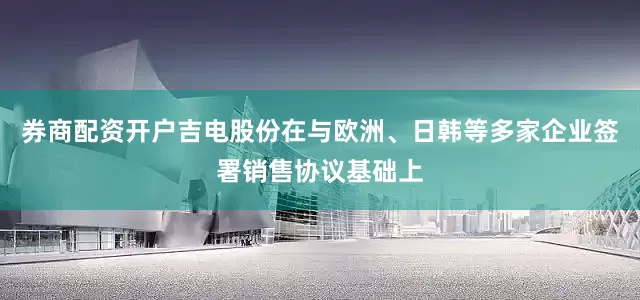 券商配资开户吉电股份在与欧洲、日韩等多家企业签署销售协议基础上