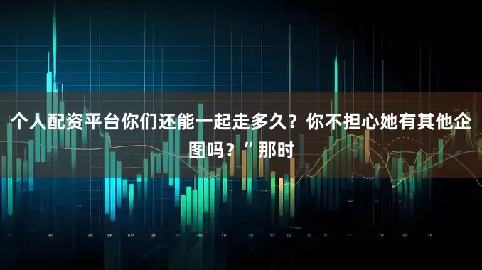 个人配资平台你们还能一起走多久？你不担心她有其他企图吗？”那时