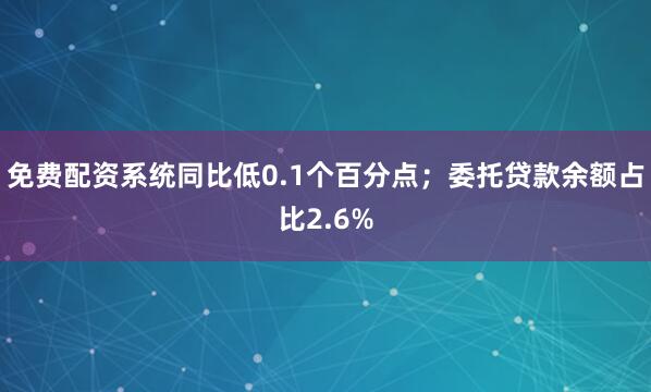 免费配资系统同比低0.1个百分点；委托贷款余额占比2.6%