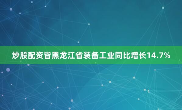 炒股配资皆黑龙江省装备工业同比增长14.7%