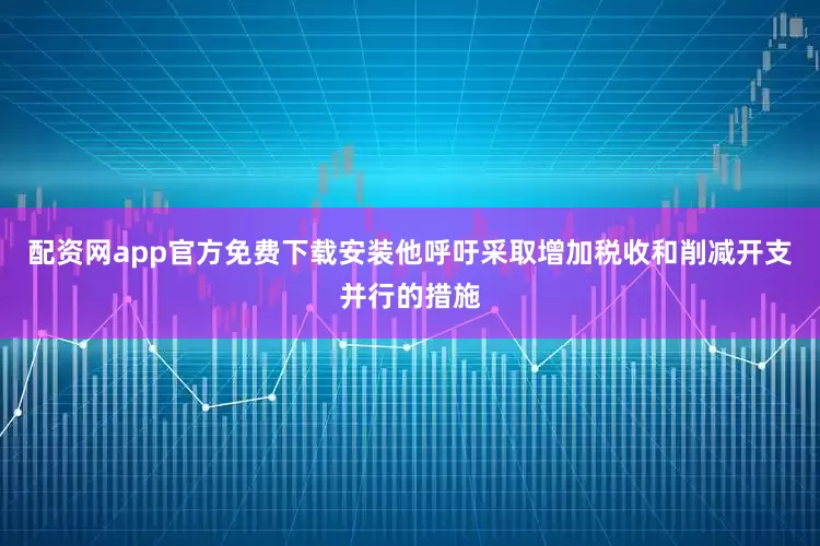 配资网app官方免费下载安装他呼吁采取增加税收和削减开支并行的措施